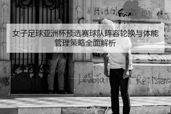 女子足球亚洲杯预选赛球队阵容轮换与体能管理策略全面解析