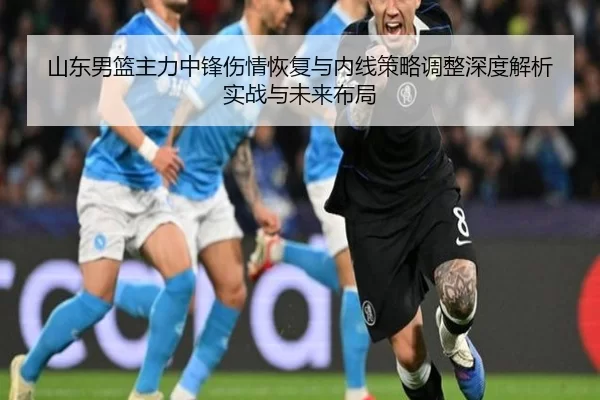 山东男篮主力中锋伤情恢复与内线策略调整深度解析实战与未来布局